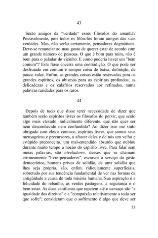 53
43
Serão amigos da "verdade" esses filósofos do amanhã?
Possivelmente, pois todos os filósofos foram amigos das suas
verdades. Mas, não serão certamente, pensadores dogmáticos.
Deve-se renunciar ao mau gosto de querer estar de acordo com
um grande número de pessoas. O que é bom para mim, não é
bom para o paladar do vizinho. E como poderia haver um "bem
comum"? Esta frase encerra uma contradição. O que pode ser
desfrutado em comum é sempre coisa de baixa, definição, de
pouco valor. Enfim, as grandes coisas estão reservadas para os
grandes espíritos, os abismos para os espíritos profundos; as
delicadezas e os calafrios reservados aos refinados, numa
palavras raridades para os raros.
44
Depois de tudo que disse terei necessidade de dizer que
também serão espíritos livres os filósofos do porvir, que serão
algo mais elevado. radicalmente diferente. que não quer ser
nem desconhecido nem confundido? Ao dizer isso me sinto
obrigado com eles e conosco, espíritos livres, que somos seus
mensageiros e precursores, a afastar deles e de nós um velho e
estúpido preconceito, um mal-entendido absurdo que nublou
durante muito tempo a noção do espírito livre. Para falar sem
meias palavras, são niveladores, desses que se chamam
erroneamente "livre-pensadores", escravos a serviço do gosto
democrático, homens privos de solidão, de uma solidão que
lhes seja própria, são, enfim, ridiculamente superficiais,
sobretudo por sua tendência fundamental de ver nas formas da
antigüidade a causa de toda miséria humana. Sua aspiração é a
felicidade do rebanho, as verdes pastagens, a segurança e o
bem-estar. As duas cantilenas que repetem até o cansaço são "a
igualdade dos direitos" e a "compaixão relativamente a todo ser
que sofre"; consideram que o sofrimento é algo que deve ser
 
