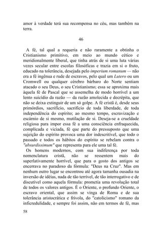 58
amor à verdade terá sua recompensa no céu, mas também na
terra.
46
A fé, tal qual a requeria e não raramente a obtinha o
Cristianismo primitivo, em meio ao mundo cético e
meridionalmente liberal, que tinha atrás de si uma luta várias
vezes secular entre escolas filosóficas e trazia em si o fruto,
educado na tolerância, desejada pelo imperium romanum — não
era a fé ingênua e rude de escravos, pelo qual um Lutero ou um
Cromwell ou qualquer cérebro bárbaro do Norte sentiam
atacado o seu Deus, o seu Cristianismo; essa se aproxima mais
àquela fé de Pascal que se assemelha de modo horrível a um
lento suicídio da razão — da razão amolecida e decrépita, que
não se deixa extinguir de um só golpe. A fé cristã é, desde seus
primórdios, sacrifício, sacrifício de toda liberdade, de toda
independência do espírito; ao mesmo tempo, escravização e
escárnio de si mesmo, mutilação de si. Deseja-se a crueldade
religiosa para impor essa fé a uma consciência enfraquecida,
complicada e viciada, fé que parte do pressuposto que uma
sujeição do espírito provoca uma dor indescritível, que todo o
passado e todos os hábitos do espírito se rebelam contra o
"absurdissimum" que representa para ele uma tal fé.
Os homens modernos, com sua indiferença por toda
nomenclatura cristã, não se ressentem mais do
superlativamente horrível, que para o gosto dos antigos se
encerrava no paradoxo da fórmula: "Deus na Cruz". Mas em
nenhum outro lugar se encontrou até agora tamanha ousadia na
inversão de idéias, nada de tão terrível, de tão interrogativo e de
discutível como aquela fórmula: prometia uma revolução total
de todos os valores antigos. É o Oriente, o profundo Oriente, o
escravo oriental, que assim se vinga de Roma e de sua
tolerância aristocrática e frívola, do "catolicismo" romano da
inficredulidade, e sempre foi assim, não em termos de fé, mas
 
