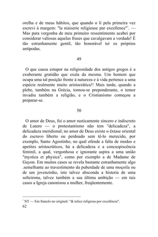 62
orelha e de meus hábitos, que quando o li pela primeira vez
escrevi à margem: "la niaiserie religieuse par excellence"1
. —
Mas para vergonha de meu primeiro ressentimento acabei por
considerar valiosas aquelas frases que cavalgavam a verdade! É
tão estranhamente gentil, tão honorável ter os próprios
antípodas.
49
O que causa estupor na religiosidade dos antigos gregos é a
exuberante gratidão que exala da mesma. Um homem que
ocupa uma tal posição frente à natureza e à vida pertence a uma
espécie realmente muito aristocrática!! Mais tarde, quando a
plebe, também na Grécia, tornou-se preponderante, o temor
invadiu também a religião, e o Cristianismo começou a
preparar-se.
50
O amor de Deus, foi o amor rusticamente sincero e indiscreto
de Lutero — o protestantismo não tem "delicadeza", a
delicadeza meridional; no amor de Deus existe o êxtase oriental
do escravo liberto ou perdoado sem tê-lo merecido, por
exemplo, Santo Agostinho, no qual ofende a falta de modos e
apetites aristocráticos, há a delicadeza e a concuspiscência
feminil, a qual, vergonhosa e ignorante aspira a uma união
"mystica et physica", como por exemplo a de Madame de
Guyon. Em muitos casos se revela bastante estranhamente algo
.semelhante ao travestimento da puberdade de uma moçoila ou
de um jovenzinho, isto talvez absconda a histeria de uma
solteirona, talvez também a sua última ambição — em tais
casos a Igreja canonizou a mulher, freqüentemente.
1
NT — Em francês no original: "& tolice religiosa por excelência".
 