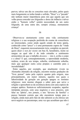 67
parvos; talvez um dia os conceitos mais elevados, pelos quais
mais longamente se tenha lutado e sofrido, "Deus" e o "pecado"
não tenham maior importância para nós que aquela que um
velho possa conceder aos folguedos e dores da infância e talvez
então o "homem velho" sentirá necessidade de um outro
folguedo, de uma outra dor, sempre criança, eternamente
criança!
58
Observou-se atentamente como uma vida estritamente
religiosa e a sua ocupação preferida do exame de consciência
ao microscópio, como ainda aquele estado de tenra apatia,
conhecido como "prece" e é uma permanente espera da "vinda
de Deus", requerem necessariamente ócio, completo ou parcial,
quero dizer o non far niente em boa fé, hereditário, ínsito no
sangue ao qual não é de todo estranho o sentimento
aristocrático de que o trabalho desonra — isto é, avilta o corpo
e a alma? E que, conseqüentemente, a operosidade moderna,
ruidosa, avara de seu tempo, soberba, estultamente soberba,
mais que qualquer outra coisa prepara o caminho para a
incredulidade?
Entre aqueles, por exemplo, que atualmente vivem na
Alemanha afastados da religião, encontro muitas gradações do
"livre pensar" tanto pela espécie quanto pela origem, mas
principalmente, em maior número, aqueles nos quais a
laboriosidade de geração em geração apagou os instintos
religiosos: nem mesmo chegam a saber para que serve a
religião e apercebem-se da existência desta com uma espécie de
estupor apático. Sentem-se suficientemente ocupados, aquelas
intrépidas pessoas, com seus negócios e seus prazeres, sem
falar na "pátria", nos jornais, e nos "deveres de família" e
parece bastante correto que não encontrem tempo para a
religião, ainda mais pelo fato de não saberem se ela oferece um
novo negócio ou passatempo, uma vez que acreditam que não é
 