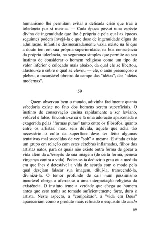69
humanismo lhe permitam evitar a delicada crise que traz a
tolerância por si mesma. — Cada época possui uma espécie
divina de ingenuidade que lhe é própria e pela qual as épocas
seguintes podem invejá-la e que dose de ingenuidade digna de
admiração, infantil e desmesuradamente vazia existe na fé que
a douto tem em sua própria superioridade, na boa consciência
da própria tolerância, na segurança simples que permite ao seu
instinto de considerar o homem religioso como um tipo de
valor inferior e colocado mais abaixo, da qual ele se libertou,
afastou-se e sobre o qual se elevou — ele, o anão presunçoso e
plebeu, o incansável obreiro do campo das "idéias", das "idéias
modernas".
59
Quem observou bem o mundo, adivinha facilmente quanta
sabedoria existe no fato dos homens serem superficiais. O
instinto de conservação ensina rapidamente a ser leviano,
volúvel e falso. Encontra-se cá e lá uma adoração apaixonada e
exagerada pelas "formas puras" tanto entre os filósofos, quanto
entre os artistas: mas, sem dúvida, aquele que acha tão
necessário o culto da superfície deve ter feito algumas
tentativas mal sucedidas de ver "sob" a mesma. E ainda existe
um grupo em relação com estes cérebros inflamados, filhos dos
artistas natos, para os quais não existe outra forma de gozar a
vida além da alteração de sua imagem (de certa forma, penosa
vingança contra a vida). Poder-se-ia deduzir o grau ou a medida
em que lhes é detestável a vida de acordo com o modo pelo
qual desejam falsear sua imagem, diluí-la, transcendê-la,
divinizá-la. O temor profundo de cair num pessimismo
incurável obriga a aferrar-se a uma interpretação religiosa da
existência. O instinto teme a verdade que chega ao homem
antes que este tenha se tomado suficientemente forte, duro e
artista. Neste aspecto, a "compaixão", a "vida em Deus"
apareceriam como o produto mais refinado e esquisito do medo
 