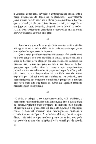 70
à verdade, como uma devoção e embriaguez de artista ante a
mais sistemática de todas as falsificações. Possivelmente
jamais tenha havido meio mais eficaz para embelezar o homem
que a piedade; é ela que o transforma em arte, em superfície,
em jogo de cores, bondade, chegando até a deixar de sofrer.
Assim, pois, poder-se-ia considerar a todos esses artistas como
homines religiosi do mais alto grau.
60
Amar o homem pelo amor de Deus — este sentimento foi
até agora o mais aristocrático e o mais elevado que já se
conseguiu alcançar entre os homens.
Que o amor pelo homem sem um segundo fim santificante
seja uma estupidez e uma brutalidade a mais, que a inclinação a
amar ao homem deve alcançar por uma inclinação superior sua
medida, sua finura, seu grão de sal, a sua dose de âmbar,
qualquer que tenha sido o homem que experimentou
primeiramente um tal sentimento, o primeiro que "viu" segundo
ele, quanto a sua língua deve ter vacilado quando tentou
exprimir pela primeira vez um sentimento tão delicado, este
homem deveria ser venerado eternamente, porque foi o homem
que voou mais alto que todos os outros até agora e errou no
mais delicioso dos mundos.
61
O filósofo, tal qual o compreendemos, nós, espíritos livres, o
homem da responsabilidade mais ampla, que tem a consciência
do desenvolvimento mais completo do homem, este filósofo
utilizar-se-á da religião como um meio de elevação e educação,
como é habitual servir-se das contingências políticas e
econômicas de sua época. A influência eletiva, educativa, quer
dizer, tanto criativa e plasmadora quanto destrutiva, que pode
ser exercida através das religiões é vária e múltipla de acordo
 