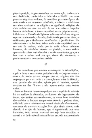 72
própria posição, proporcionar-lhes paz ao coração, enobrecer a
sua obediência, confortá-los e induzi-los a dividir com seus
pares as alegrias e as dores, de contribuir para transfigurar de
certo modo a sua monótona existência, a baixeza, a miséria na
sua alma semibestial. A religião e o significado religioso da
vida embelezam com um raio de sol a existência daqueles
homens atribulados, e torna suportável o seu próprio aspecto,
influi como a filosofia de Epicuro, sobre os sofredores de grau
superior, restaurando, afinando, desfrutando, por assim dizer, o
sofrimento, para finalmente santificá-los e justificá-los. No
cristianismo e no budismo talvez nada mais respeitável que a
sua arte de ensinar, ainda que às mais ínfimas criaturas
humanas, de elevá-las, através da piedade, a uma ordem
aparente de coisas mais elevadas e torná-las contentes, graças a
isto com a ordem real em que vivem tão duramente e
precisamente esta dureza é necessária.
62
Por outro lado, para mostrar a contraparte de tais religiões,
e pôr a lume a sua sinistra periculosidade — paga-se sempre
caro e de modo terrível sempre que as religiões não são
empregadas para a criação e a educação nas mãos do filósofo,
mas quando são deixadas agindo por si mesmas, quando
desejam ser fins últimos e não apenas meios entre outros
meios.
Entre os homens como em qualquer outra espécie de animais
há um resíduo de abortados, de doentes, de degenerados, de
fracos, que sofrem necessariamente, os casos bem sucedidos
são também no homem sempre uma exceção e pode-se dizer,
refletindo que o homem é um animal ainda não determinado,
que esses são uma rara exceção. Mas, pior ainda, quanto mais
elevado é o tipo do homem, que é representado por esse
indivíduo, tanto menos provável que seja bem sucedido; o
casual, a lei do irracional se manifestam em toda a economia do
 