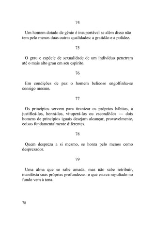 78
74
Um homem dotado de gênio é insuportável se além disso não
tem pelo menos duas outras qualidades: a gratidão e a polidez.
75
O grau e espécie de sexualidade de um indivíduo penetram
até o mais alto grau em seu espírito.
76
Em condições de paz o homem belicoso engolfinha-se
consigo mesmo.
77
Os princípios servem para tiranizar os próprios hábitos, a
justificá-los, honrá-los, vituperá-los ou escondê-los — dois
homens de princípios iguais desejam alcançar, provavelmente,
coisas fundamentalmente diferentes.
78
Quem despreza a si mesmo, se honra pelo menos como
desprezador.
79
Uma alma que se sabe amada, mas não sabe retribuir,
manifesta suas próprias profundezas: o que estava sepultado no
fundo vem à tona.
 