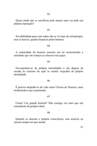81
92
Quem ainda não se sacrificou pelo menos uma vez pela sua
própria reputação?
93
Na afabilidade para com todos não se vê traço de misantropia,
mas se houver, quanto desprezo pelos homens.
94
A maturidade do homem consiste em ter reencontrado a
seriedade que em criança se colocava nos jogos.
95
Envergonhar-se da própria imoralidade é um degrau da
escada no extremo da qual se sentirá vergonha da própria
moralidade.
96
É preciso despedir-se da vida como Ulisses de Nausica, mais
bendizendo-a que enamorado.
97
Como! Um grande homem? Não consigo ver mais que um
comediante do próprio ideal.
98
Quando se amestra a própria consciência, esta acaricia ao
mesmo tempo em que morde.
 