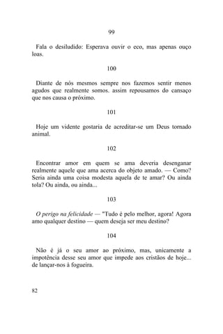 82
99
Fala o desiludido: Esperava ouvir o eco, mas apenas ouço
loas.
100
Diante de nós mesmos sempre nos fazemos sentir menos
agudos que realmente somos. assim repousamos do cansaço
que nos causa o próximo.
101
Hoje um vidente gostaria de acreditar-se um Deus tornado
animal.
102
Encontrar amor em quem se ama deveria desenganar
realmente aquele que ama acerca do objeto amado. — Como?
Seria ainda uma coisa modesta aquela de te amar? Ou ainda
tola? Ou ainda, ou ainda...
103
O perigo na felicidade — "Tudo é pelo melhor, agora! Agora
amo qualquer destino — quem deseja ser meu destino?
104
Não é já o seu amor ao próximo, mas, unicamente a
impotência desse seu amor que impede aos cristãos de hoje...
de lançar-nos à fogueira.
 