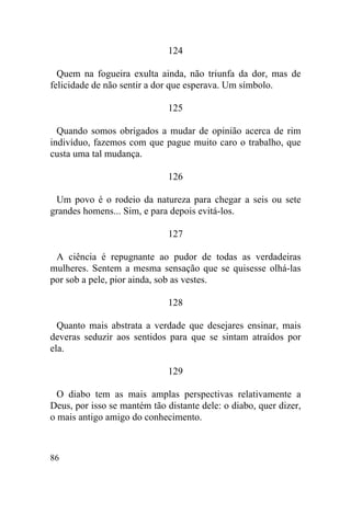 86
124
Quem na fogueira exulta ainda, não triunfa da dor, mas de
felicidade de não sentir a dor que esperava. Um símbolo.
125
Quando somos obrigados a mudar de opinião acerca de rim
indivíduo, fazemos com que pague muito caro o trabalho, que
custa uma tal mudança.
126
Um povo é o rodeio da natureza para chegar a seis ou sete
grandes homens... Sim, e para depois evitá-los.
127
A ciência é repugnante ao pudor de todas as verdadeiras
mulheres. Sentem a mesma sensação que se quisesse olhá-las
por sob a pele, pior ainda, sob as vestes.
128
Quanto mais abstrata a verdade que desejares ensinar, mais
deveras seduzir aos sentidos para que se sintam atraídos por
ela.
129
O diabo tem as mais amplas perspectivas relativamente a
Deus, por isso se mantém tão distante dele: o diabo, quer dizer,
o mais antigo amigo do conhecimento.
 