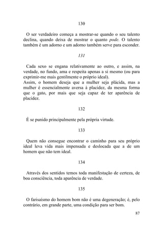 87
130
O ser verdadeiro começa a mostrar-se quando o seu talento
declina, quando deixa de mostrar o quanto pode. O talento
também é um adorno e um adorno também serve para esconder.
131
Cada sexo se engana relativamente ao outro, e assim, na
verdade, no fundo, ama e respeita apenas a si mesmo (ou para
exprimir-me mais gentilmente o próprio ideal).
Assim, o homem deseja que a mulher seja plácida, mas a
mulher é essencialmente aversa à placidez, da mesma forma
que o gato, por mais que seja capaz de ter aparência de
placidez.
132
É se punido principalmente pela própria virtude.
133
Quem não consegue encontrar o caminho para seu próprio
ideal leva vida mais impensada e deslocada que a de um
homem que não tem ideal.
134
Através dos sentidos temos toda manifestação de certeza, de
boa consciência, toda aparência de verdade.
135
O farisaísmo do homem bom não é uma degeneração; é, pelo
contrário, em grande parte, uma condição para ser bom.
 