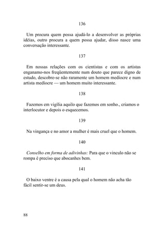 88
136
Um procura quem possa ajudá-lo a desenvolver as próprias
idéias, outro procura a quem possa ajudar, disso nasce uma
conversação interessante.
137
Em nossas relações com os cientistas e com os artistas
enganamo-nos freqüentemente num douto que parece digno de
estudo, descobre-se não raramente um homem medíocre e num
artista medíocre — um homem muito interessante.
138
Fazemos em vigília aquilo que fazemos em sonho., criamos o
interlocutor e depois o esquecemos.
139
Na vingança e no amor a mulher é mais cruel que o homem.
140
Conselho em forma de adivinhas: Para que o vinculo não se
rompa é preciso que abocanhes bem.
141
O baixo ventre é a causa pela qual o homem não acha tão
fácil sentir-se um deus.
 