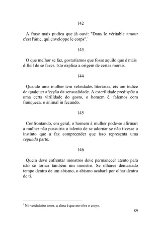 89
142
A frase mais pudica que já ouvi: "Dans le véritable amour
c'est l'áme, qui enveloppe le corps".1
143
O que melhor se faz, gostaríamos que fosse aquilo que é mais
difícil de se fazer. Isto explica a origem de certas morais.
144
Quando uma mulher tem veleidades literárias, eis um índice
de qualquer afecção da sensualidade. A esterilidade predispõe a
uma certa virilidade do gosto, o homem é. falemos com
franqueza. o animal in fecundo.
145
Confrontando, em geral, o homem à mulher pode-se afirmar:
a mulher não possuiria o talento de se adornar se não tivesse o
instinto que a faz compreender que isso representa uma
segunda parte.
146
Quem deve enfrentar monstros deve permanecer atento para
não se tornar também um monstro. Se olhares demasiado
tempo dentro de um abismo, o abismo acabará por olhar dentro
de ti.
1
No verdadeiro amor, a alma é que envolve o corpo.
 