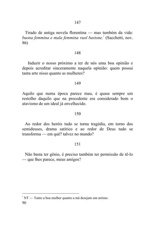 90
147
Tirado de antiga novela florentina — mas também da vida:
buona femmina e mala femmina vuol bastone.
1
(Sacchetti, nov.
86)
148
Induzir o nosso próximo a ter de nós uma boa opinião e
depois acreditar sinceramente naquela opinião: quem possui
tanta arte nisso quanto as mulheres?
149
Aquilo que numa época parece mau, é quase sempre um
restolho daquilo que na precedente era considerado bom o
atavismo de um ideal já envelhecido.
150
Ao redor dos heróis tudo se torna tragédia, em torno dos
semideuses, drama satírico e ao redor de Deus tudo se
transforma — em quê? talvez no mundo?
151
Não basta ter gênio, é preciso também ter permissão de tê-lo
— que lhes parece, meus amigos?
1
NT — Tanto a boa mulher quanto a má desejam um arrimo.
 