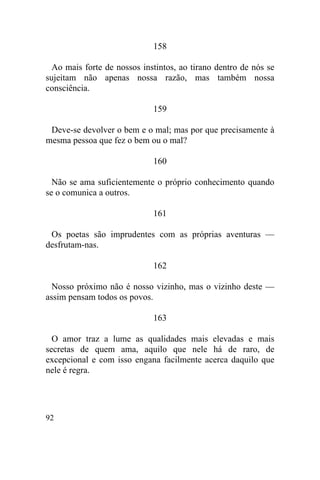 92
158
Ao mais forte de nossos instintos, ao tirano dentro de nós se
sujeitam não apenas nossa razão, mas também nossa
consciência.
159
Deve-se devolver o bem e o mal; mas por que precisamente à
mesma pessoa que fez o bem ou o mal?
160
Não se ama suficientemente o próprio conhecimento quando
se o comunica a outros.
161
Os poetas são imprudentes com as próprias aventuras —
desfrutam-nas.
162
Nosso próximo não é nosso vizinho, mas o vizinho deste —
assim pensam todos os povos.
163
O amor traz a lume as qualidades mais elevadas e mais
secretas de quem ama, aquilo que nele há de raro, de
excepcional e com isso engana facilmente acerca daquilo que
nele é regra.
 