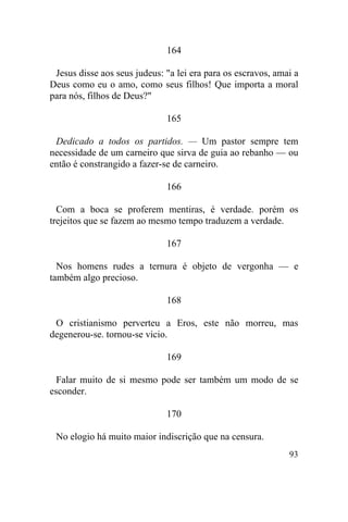 93
164
Jesus disse aos seus judeus: "a lei era para os escravos, amai a
Deus como eu o amo, como seus filhos! Que importa a moral
para nós, filhos de Deus?"
165
Dedicado a todos os partidos. — Um pastor sempre tem
necessidade de um carneiro que sirva de guia ao rebanho — ou
então é constrangido a fazer-se de carneiro.
166
Com a boca se proferem mentiras, é verdade. porém os
trejeitos que se fazem ao mesmo tempo traduzem a verdade.
167
Nos homens rudes a ternura é objeto de vergonha — e
também algo precioso.
168
O cristianismo perverteu a Eros, este não morreu, mas
degenerou-se. tornou-se vicio.
169
Falar muito de si mesmo pode ser também um modo de se
esconder.
170
No elogio há muito maior indiscrição que na censura.
 