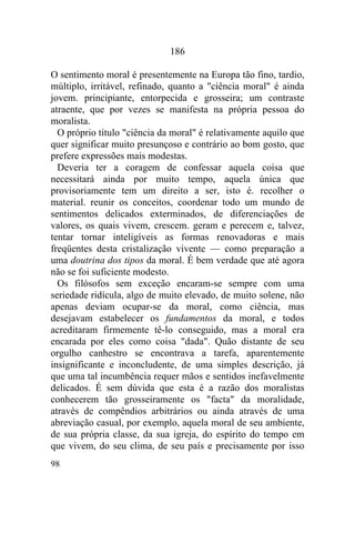 98
186
O sentimento moral é presentemente na Europa tão fino, tardio,
múltiplo, irritável, refinado, quanto a "ciência moral" é ainda
jovem. principiante, entorpecida e grosseira; um contraste
atraente, que por vezes se manifesta na própria pessoa do
moralista.
O próprio título "ciência da moral" é relativamente aquilo que
quer significar muito presunçoso e contrário ao bom gosto, que
prefere expressões mais modestas.
Deveria ter a coragem de confessar aquela coisa que
necessitará ainda por muito tempo, aquela única que
provisoriamente tem um direito a ser, isto é. recolher o
material. reunir os conceitos, coordenar todo um mundo de
sentimentos delicados exterminados, de diferenciações de
valores, os quais vivem, crescem. geram e perecem e, talvez,
tentar tornar inteligíveis as formas renovadoras e mais
freqüentes desta cristalização vivente — como preparação a
uma doutrina dos tipos da moral. É bem verdade que até agora
não se foi suficiente modesto.
Os filósofos sem exceção encaram-se sempre com uma
seriedade ridícula, algo de muito elevado, de muito solene, não
apenas deviam ocupar-se da moral, como ciência, mas
desejavam estabelecer os fundamentos da moral, e todos
acreditaram firmemente tê-lo conseguido, mas a moral era
encarada por eles como coisa "dada". Quão distante de seu
orgulho canhestro se encontrava a tarefa, aparentemente
insignificante e inconcludente, de uma simples descrição, já
que uma tal incumbência requer mãos e sentidos inefavelmente
delicados. É sem dúvida que esta é a razão dos moralistas
conhecerem tão grosseiramente os "facta" da moralidade,
através de compêndios arbitrários ou ainda através de uma
abreviação casual, por exemplo, aquela moral de seu ambiente,
de sua própria classe, da sua igreja, do espírito do tempo em
que vivem, do seu clima, de seu país e precisamente por isso
 