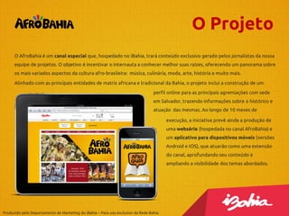 O Projeto
O AfroBahia é um canal especial que, hospedado no iBahia, trará conteúdo exclusivo gerado pelos jornalistas da nossa
equipe de projetos. O objetivo é incentivar o internauta a conhecer melhor suas raízes, oferecendo um panorama sobre

os mais variados aspectos da cultura afro-brasileira: música, culinária, moda, arte, história e muito mais.
Alinhado com as principais entidades de matriz africana e tradicional da Bahia, o projeto inclui a construção de um
perfil online para as principais agremiações com sede
em Salvador, trazendo informações sobre o histórico e
atuação das mesmas. Ao longo de 10 meses de
execução, a iniciativa prevê ainda a produção de
uma websérie (hospedada no canal AfroBahia) e
um aplicativo para dispositivos móveis (versões
Android e IOS), que atuarão como uma extensão
do canal, aprofundando seu conteúdo e
ampliando a visibilidade dos temas abordados.

Produzido pelo Departamento de Marketing do iBahia – Para uso exclusivo da Rede Bahia.

 