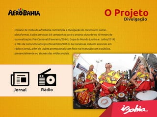 O Projeto
Divulgação
O plano de mídia do AfroBahia comtempla a divulgação do mesmo em outras
plataformas. Estão previstas 03 campanhas para o projeto durante os 10 meses de
sua realização: Pré-Carnaval (Fevereiro/2014), Copa do Mundo (Junho e Julho/2014)
e Mês da Consciência Negra (Novembro/2014). As iniciativas incluem anúncios em
rádio e jornal, além de ações promocionais com foco na interação com o público,
presencialmente ou através das mídias sociais.

Jornal

Rádio

 