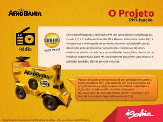 O Projeto
Divulgação
Com um perfil popular, a rádio Bahia FM tem como público-alvo pessoas das
classes C, D e E, na faixa etária entre 20 e 40 anos. Sintonizada no dial 88,7, a
emissora que também pode ser ouvida no site www.radiobahiafm.com.br,

Rádio

desenvolve ações promocionais customizadas, transmissão de shows,
entrevistas ao vivo com artistas e personalidades nos estúdios, dentre outras
iniciativas que tornam a Bahia FM, uma excelente plataforma para anunciar e

publicizar produtos, ofertas, serviços e marcas.

Pacote de ações promocionais (03 por período) em parceria
com rádio Bahia FM + 200 spots de 30” para divulgação do
projeto durante a programação da emissora. Veiculação e
ações distribuídas em 03 períodos – Carnaval
(Fevereiro/2014), Copa do Mundo (Junho e Julho/2014) e
Mês da Consciência Negra (Novembro/2014).

Produzido pelo Departamento de Marketing do iBahia – Para uso exclusivo da Rede Bahia.

 