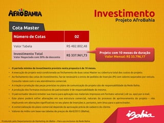 Investimento
Projeto AfroBahia
Cota Master
Número de Cotas

02

Valor Tabela

R$ 482.802,48

Investimento Total

R$ 337.961,73

Valor Negociado com 30% de desconto

Projeto com 10 meses de duração
Valor Mensal: R$ 33.796,17

• O período mínimo de investimento previsto nesta proposta é de 10 meses.
• A execução do projeto está condicionada ao fechamento de duas cotas Master ou cobertura total dos custos do projeto.
• Ao fechamento das cotas de investimento, faz-se necessário o envio de pedidos de inserção (PI) com valores separados por veículo.
Consulte rateio com o seu atendimento comercial.
• A criação e produção das peças previstas no plano de comunicação do projeto são de responsabilidade da Rede Bahia.
• A produção dos formatos exclusivos do patrocinador é de responsabilidade do mesmo.
• O patrocinador deverá remeter sua marca para aplicação nos materiais impressos em formato vetorial (.cdr ou .eps) por e-mail.
• Este plano poderá sofrer alterações em sua estrutura comercial, naturais do processo de aprimoramento do projeto – não
implicando em alterações significativas no seu plano de inserções e, portanto, sem ônus para o patrocinador.
• A comercialização do plano comercial depende da aprovação prévia de cadastro do cliente.
• Valores da mídia com base nas tabelas de preços de Abril/2013 (iBahia).

Produzido pelo Departamento de Marketing do iBahia – Para uso exclusivo da Rede Bahia.

 