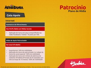 Patrocínio
Plano de Mídia
Cota Apoio
Internet
Assinatura de Oferecimento
Nos Perfis iBahia em Mídias Sociais
•

Aplicação de marca em peça compartilhada nas
redes Facebook e Twitter: 10 posts por mês

Mídia de Apoio Patrocinador
No Canal AfroBahia

•
•
•

Superbanner: 50% de visibilidade
Aplicação de marca do patrocinador no rodapé da
home do canal especial: 100% de visibilidade
Aplicação de marca em vinheta de abertura da
websérie AfroBahia (Previsão de 02 episódios por
mês ao longo de 10 meses): 100% de visibilidade

Produzido pelo Departamento de Marketing do iBahia – Para uso exclusivo da Rede Bahia.

 