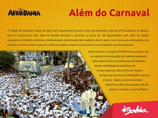 Além do Carnaval
A cidade de Salvador reúne um dos mais importantes acervos vivos da expressão cultural afro-brasileira: os blocos
afros e tradicionais. Indo além do desfile durante o carnaval, as cerca de 130 agremiações com sede na cidade
possuem um trabalho contínuo, motivado pela preservação das tradições de um povo, sua música, seu artesanato, sua
culinária e outros traços culturais; tudo isso aliado à ações sociais junto às comunidades que representam.
Neste cenário, o projeto AfroBahia se propõe a ser
um agente na divulgação do trabalho realizado
pelos blocos afros e tradicionais de Salvador,
dando visibilidade às iniciativas de

preservação da cultura afro ao mesmo
tempo que promove a identidade cultural
do povo baiano, através da maior
plataforma de comunicação web do
norte e nordeste, o portal iBahia.

 