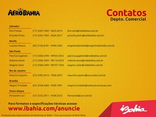 Contatos
Depto. Comercial
Salvador
Kim Freitas

(71) 3203.1902 - 9624.5014

kim.silva@redebahia.com.br

Priscilla Pinho

(71) 3203.1902 - 9626.3017

priscilla.pinho@redebahia.com.br

(81) 3126.8181 - 9490.5383

engenhodemidia@engenhodemidia.com.br

Patrícia Gagliotti

(11) 5506.5494 - 99935.5055

patricia.gagliotti@redebahia.com.br

Roberta Alves

(11) 5506.5494 - 98116-6555

roberta.alves@redebahia.com.br

Wagner Solar

(11) 5506.5494 - 98197-7264

wagner.solar@redebahia.com.br

(21) 2495.5913 - 7838.5872

mauricio.aquino@sucursalrj.com.br

(61) 3328.5683 - 9209.1891

magno.trindade@maiscomunicacao.com

(51) 3232.2811 - 9348.3525

fernando@curi.com.br

Recife
Luciano Moura
São Paulo

Rio de Janeiro
Maurício Aquino
Brasília
Magno Trindade
Porto Alegre
Fernando Curi

Para formatos e especificações técnicas acesse:

www.ibahia.com/anuncie
Produzido pelo Departamento de Marketing do iBahia – Para uso exclusivo da Rede Bahia.

 
