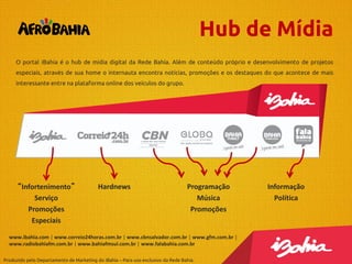 Hub de Mídia
O portal iBahia é o hub de mídia digital da Rede Bahia. Além de conteúdo próprio e desenvolvimento de projetos
especiais, através de sua home o internauta encontra notícias, promoções e os destaques do que acontece de mais
interessante entre na plataforma online dos veículos do grupo.

“Infortenimento”
Serviço
Promoções
Especiais

Hardnews

Programação
Música
Promoções

www.ibahia.com | www.correio24horas.com.br | www.cbnsalvador.com.br | www.gfm.com.br |
www.radiobahiafm.com.br | www.bahiafmsul.com.br | www.falabahia.com.br
Produzido pelo Departamento de Marketing do iBahia – Para uso exclusivo da Rede Bahia.

Informação
Política

 