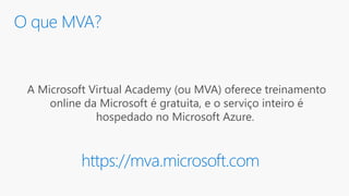 O que MVA?
A Microsoft Virtual Academy (ou MVA) oferece treinamento
online da Microsoft é gratuita, e o serviço inteiro é
hospedado no Microsoft Azure.
https://mva.microsoft.com
 
