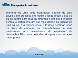 Transparência da Causa
Diferente de uma ação filantrópica, adoção de uma
causa é um processo em médio a longo prazo e que se
dá de dentro para fora da empresa e um dos principais
pontos, e certamente um dos mais difíceis na adoção de
uma causa, é a transparência. Ela deve permear todos
os níveis da empresa, do comportamento de seus
profissionais aos mecanismos de expressão da
companhia. Não basta defender princípios e as verdades
da empresa.
 