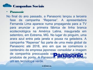 Campanhas Sociais
• Panasonic
No final do ano passado, a Panasonic lançou a terceira
fase da campanha “Repense”. A apresentadora
Fernanda Lima aparece numa propaganda para a TV
para anunciar a primeira fábrica de linha branca
ecotecnológica na América Latina, inaugurada em
setembro, em Extrema, MG. No lugar do pinguim, uma
arara azul entra pela janela e pousa na geladeira. A
campanha “Repense” faz parte de uma meta global da
Panasonic até 2018, ano em que se comemora o
centenário da empresa japonesa: consolidar a imagem
de companhia preocupada com o meio ambiente e
produtos de ponta. A Panasonic almeja ser a número
um em tecnologia verde.
 