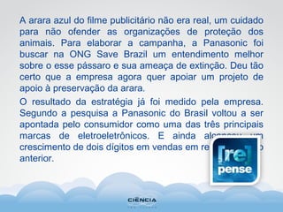 A arara azul do filme publicitário não era real, um cuidado
para não ofender as organizações de proteção dos
animais. Para elaborar a campanha, a Panasonic foi
buscar na ONG Save Brazil um entendimento melhor
sobre o esse pássaro e sua ameaça de extinção. Deu tão
certo que a empresa agora quer apoiar um projeto de
apoio à preservação da arara.
O resultado da estratégia já foi medido pela empresa.
Segundo a pesquisa a Panasonic do Brasil voltou a ser
apontada pelo consumidor como uma das três principais
marcas de eletroeletrônicos. E ainda alcançou um
crescimento de dois dígitos em vendas em relação ao ano
anterior.
 