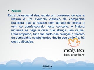 • Natura
Entre os especialistas, existe um consenso de que a
Natura é um exemplo clássico de companhia
brasileira que já nasceu com atitude de marca e
vem se aperfeiçoando neste conceito. A Natura
inclusive se nega a dizer que abraça uma causa.
Para empresa, tudo faz parte das crenças e valores
da companhia estabelecidos desde seu embrião, há
quatro décadas.
 