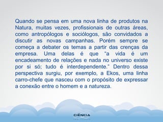 Quando se pensa em uma nova linha de produtos na
Natura, muitas vezes, profissionais de outras áreas,
como antropólogos e sociólogos, são convidados a
discutir as novas campanhas. Porém sempre se
começa a debater os temas a partir das crenças da
empresa. Uma delas é que “a vida é um
encadeamento de relações e nada no universo existe
por si só; tudo é interdependente.” Dentro dessa
perspectiva surgiu, por exemplo, a Ekos, uma linha
carro-chefe que nasceu com o propósito de expressar
a conexão entre o homem e a natureza.
 
