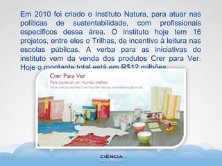Em 2010 foi criado o Instituto Natura, para atuar nas
políticas de sustentabilidade, com profissionais
específicos dessa área. O instituto hoje tem 16
projetos, entre eles o Trilhas, de incentivo à leitura nas
escolas públicas. A verba para as iniciativas do
instituto vem da venda dos produtos Crer para Ver.
Hoje o montante total está em R$12 milhões.
 