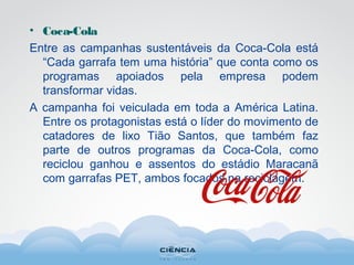 • Coca-Cola
Entre as campanhas sustentáveis da Coca-Cola está
“Cada garrafa tem uma história” que conta como os
programas apoiados pela empresa podem
transformar vidas.
A campanha foi veiculada em toda a América Latina.
Entre os protagonistas está o líder do movimento de
catadores de lixo Tião Santos, que também faz
parte de outros programas da Coca-Cola, como
reciclou ganhou e assentos do estádio Maracanã
com garrafas PET, ambos focados na reciclagem.
 