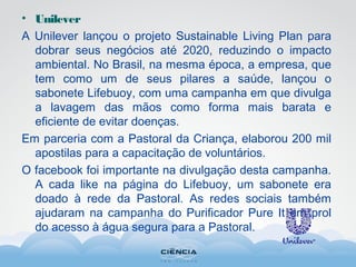 • Unilever
A Unilever lançou o projeto Sustainable Living Plan para
dobrar seus negócios até 2020, reduzindo o impacto
ambiental. No Brasil, na mesma época, a empresa, que
tem como um de seus pilares a saúde, lançou o
sabonete Lifebuoy, com uma campanha em que divulga
a lavagem das mãos como forma mais barata e
eficiente de evitar doenças.
Em parceria com a Pastoral da Criança, elaborou 200 mil
apostilas para a capacitação de voluntários.
O facebook foi importante na divulgação desta campanha.
A cada like na página do Lifebuoy, um sabonete era
doado à rede da Pastoral. As redes sociais também
ajudaram na campanha do Purificador Pure It em prol
do acesso à água segura para a Pastoral.
 