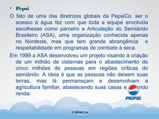 • Pepsi
O fato de uma das diretrizes globais da PepsiCo. ser o
acesso à água fez com que toda a equipe envolvida
escolhesse como parceiro a Articulação do Semiárido
Brasileiro (ASA), uma organização conhecida apenas
no Nordeste, mas que tem grande abrangência e
respeitabilidade em programas de combate à seca.
Em 1999 a ASA desenvolveu um projeto visando à criação
de um milhão de cisternas para o abastecimento de
cinco milhões de pessoas em regiões críticas do
semiárido. A ideia é que as pessoas não deixem suas
terras, mas lá permaneçam e desenvolvam a
agricultura familiar, abastecendo suas casas e gerando
renda;
 
