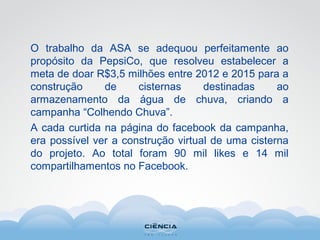 O trabalho da ASA se adequou perfeitamente ao
propósito da PepsiCo, que resolveu estabelecer a
meta de doar R$3,5 milhões entre 2012 e 2015 para a
construção de cisternas destinadas ao
armazenamento da água de chuva, criando a
campanha “Colhendo Chuva”.
A cada curtida na página do facebook da campanha,
era possível ver a construção virtual de uma cisterna
do projeto. Ao total foram 90 mil likes e 14 mil
compartilhamentos no Facebook.
 