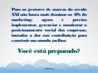 Para os gestores de marcas do século
XXI não basta mais dominar os 4Ps do
marketing: agora é preciso
implementar, gerenciar e monitorar o
posicionamento social das empresas,
instadas a dar sua contribuição para
construirummundo melhor.
Você está preparado?
 