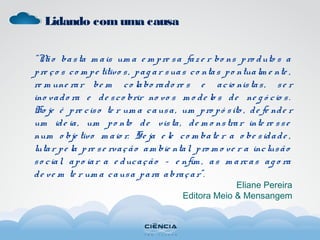 Lidando comuma causa
“Não basta m ais um a e m pre sa faz e r bo ns pro duto s a
pre ço s co m pe titivo s, pag ar suas co ntas po ntualm e nte ,
re m une rar be m co labo rado re s e acio nistas, se r
ino vado ra e de sco brir no vo s m o de lo s de ne g ó cio s.
Ho je é pre ciso te r um a causa, um pro pó sito , de fe nde r
um ide ia, um po nto de vista, de m o nstrar inte re sse
num o bje tivo m aio r. Se ja e le co m bate r a o be sidade ,
lutar pe la pre se rvação am bie ntal, pro m o ve r a inclusão
so cial, apo iar a e ducação – e nfim , as m arcas ag o ra
de ve m te r um a causa para abraçar”.
Eliane Pereira
Editora Meio & Mensangem
 