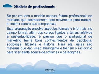 Se por um lado o modelo avança, faltam profissionais no
mercado que acompanhem este movimento para traduzi-
lo melhor dentro das companhias.
Esta preparação envolve aspectos formais e informais, no
campo formal, além dos cursos ligados a temas relativos
a sustentabilidade, é preciso que o profissional de
marketing tenha bons conhecimentos de psicologia,
sociologia, filosofia e história. Para ele, estas são
matérias que dão visão abrangente e treinam o raciocínio
para ficar alerta acerca de sofismas e paradigmas.
Modelo de profissionais
 