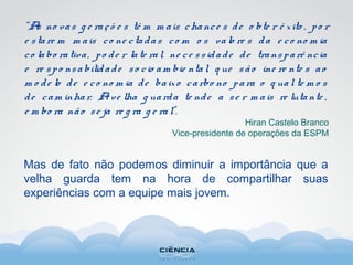 “As no vas g e raçõ e s tê m m ais chance s de o bte r ê xito , po r
e stare m m ais co ne ctadas co m o s valo re s da e co no m ia
co labo rativa, po de r late ral, ne ce ssidade de transparê ncia
e re spo nsabilidade so cio am bie ntal, q ue são ine re nte s ao
m o de lo de e co no m ia de baixo carbo no para o q ual te m o s
de cam inhar. Ave lha g uarda te nde a se r m ais re lutante ,
e m bo ra não se ja re g ra g e ral”.
Hiran Castelo Branco
Vice-presidente de operações da ESPM
Mas de fato não podemos diminuir a importância que a
velha guarda tem na hora de compartilhar suas
experiências com a equipe mais jovem.
 