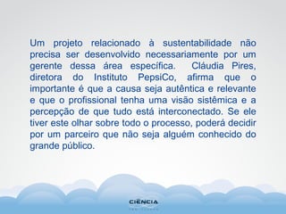Um projeto relacionado à sustentabilidade não
precisa ser desenvolvido necessariamente por um
gerente dessa área específica. Cláudia Pires,
diretora do Instituto PepsiCo, afirma que o
importante é que a causa seja autêntica e relevante
e que o profissional tenha uma visão sistêmica e a
percepção de que tudo está interconectado. Se ele
tiver este olhar sobre todo o processo, poderá decidir
por um parceiro que não seja alguém conhecido do
grande público.
 