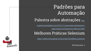 Padrões para
Automação
Palestra sobre abstrações http:
//seleniumsimplified.com/2014/11/automation-abstractions-
page-objects-and-beyond-conference-talk/
Melhores Práticas Selenium
https://seleniumhq.github.io/docs/best.html#best_practices
(Coming soon…)
 