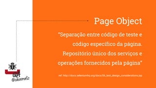 Page Object
“Separação entre código de teste e
código específico da página.
Repositório único dos serviços e
operações fornecidos pela página”
ref: http://docs.seleniumhq.org/docs/06_test_design_considerations.jsp
 