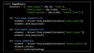 class PageObject:
locators = { "name_input": (By.ID, "name"),
"email_input": (By.CLASS, "email"),
"submit_button": (By.CLASS, "submit_form") }
def fill_name_input(text):
element = driver.find_element(locators["name_input"])
element.send_keys(text)
def fill_email_input(text):
element = driver.find_element(locators["email_input"])
element.send_keys(text)
def click_submit():
element = driver.find_element(locators["submit_button"])
element.click()
return ConfirmationPage
 