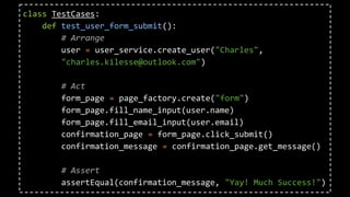 class TestCases:
def test_user_form_submit():
# Arrange
user = user_service.create_user("Charles",
"charles.kilesse@outlook.com")
# Act
form_page = page_factory.create("form")
form_page.fill_name_input(user.name)
form_page.fill_email_input(user.email)
confirmation_page = form_page.click_submit()
confirmation_message = confirmation_page.get_message()
# Assert
assertEqual(confirmation_message, "Yay! Much Success!")
 