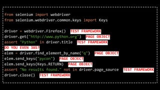 from selenium import webdriver
from selenium.webdriver.common.keys import Keys
driver = webdriver.Firefox() TEST FRAMEWORK
driver.get("http://www.python.org") PAGE OBJECT
assert "Python" in driver.title TEST FRAMEWORK
DO YOU EVEN 3AS?
elem = driver.find_element_by_name("q") PAGE OBJECT
elem.send_keys("pycon") PAGE OBJECT
elem.send_keys(Keys.RETURN) PAGE OBJECT
assert "No results found." not in driver.page_source TEST FRAMEWORK
driver.close() TEST FRAMEWORK
 