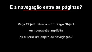 Page Object retorna outro Page Object
ou navegação implícita
ou eu crio um objeto de navegação?
E a navegação entre as páginas?
 