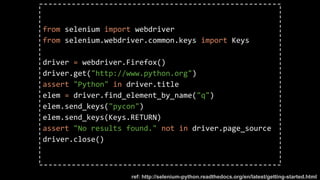 from selenium import webdriver
from selenium.webdriver.common.keys import Keys
driver = webdriver.Firefox()
driver.get("http://www.python.org")
assert "Python" in driver.title
elem = driver.find_element_by_name("q")
elem.send_keys("pycon")
elem.send_keys(Keys.RETURN)
assert "No results found." not in driver.page_source
driver.close()
ref: http://selenium-python.readthedocs.org/en/latest/getting-started.html
 