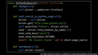 class PythonOrgSearch(unittest.TestCase):
def setUp(self):
self.driver = webdriver.Firefox()
def test_search_in_python_org(self):
driver = self.driver
driver.get("http://www.python.org")
self.assertIn("Python", driver.title)
elem = driver.find_element_by_name("q")
elem.send_keys("pycon")
elem.send_keys(Keys.RETURN)
assert "No results found." not in diver.page_source
def tearDown(self):
self.driver.close()
ref: http://selenium-python.readthedocs.org/en/latest/getting-started.html
 